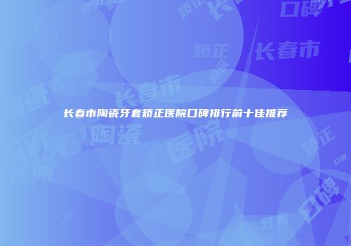 长春市陶瓷牙套矫正医院口碑排行前十佳推荐