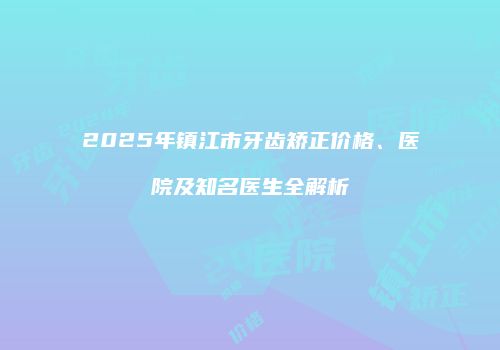 2025年镇江市牙齿矫正价格、医院及知名医生全解析