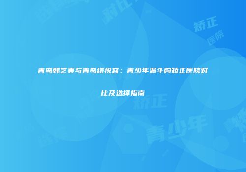 青岛韩艺美与青岛缤悦容：青少年漏斗胸矫正医院对比及选择指南