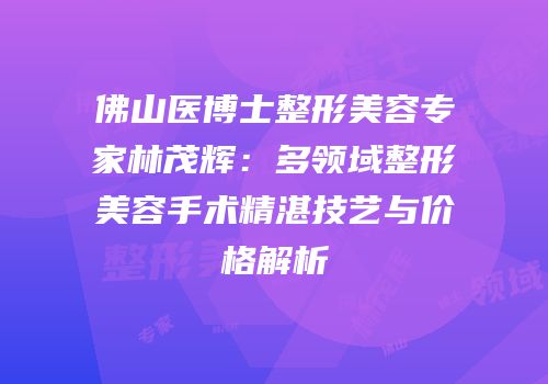佛山医博士整形美容专家林茂辉：多领域整形美容手术精湛技艺与价格解析