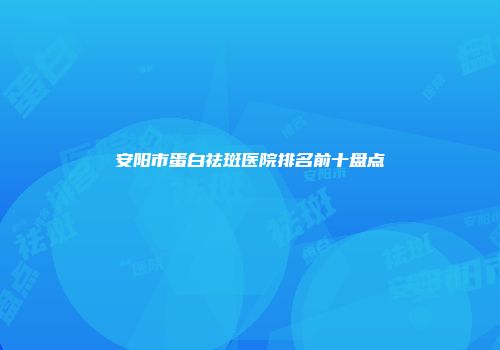 安阳市蛋白祛斑医院排名前十盘点