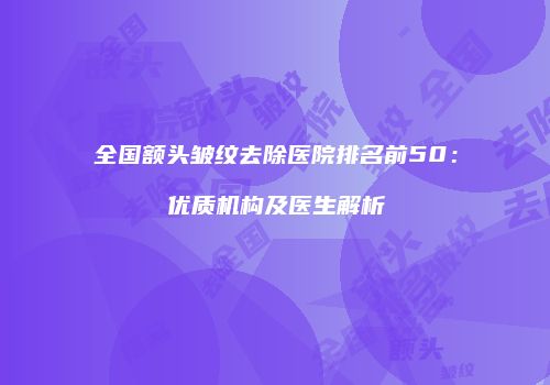 全国额头皱纹去除医院排名前50：优质机构及医生解析