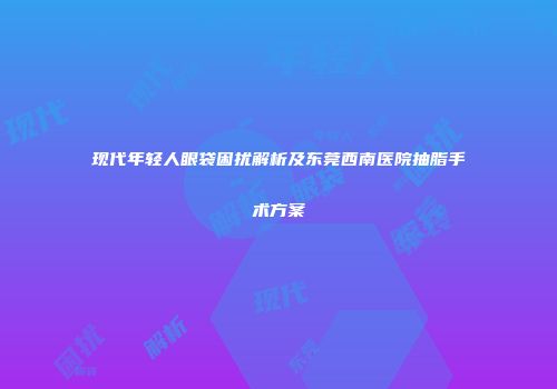 现代年轻人眼袋困扰解析及东莞西南医院抽脂手术方案