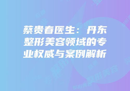 蔡贵春医生：丹东整形美容领域的专业权威与案例解析
