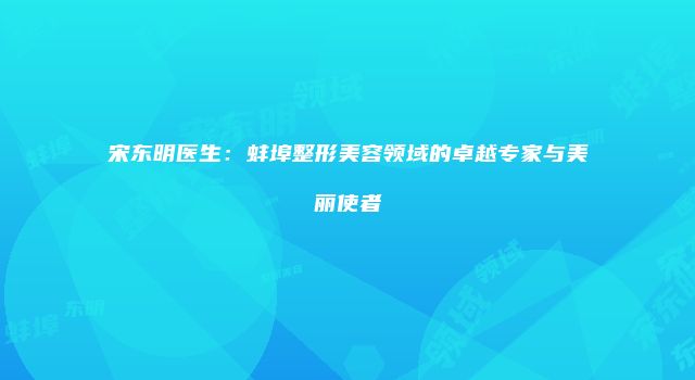 宋东明医生：蚌埠整形美容领域的卓越专家与美丽使者