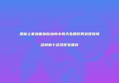 恩施土家族苗族自治州小耳天生畸形再造医院排名榜前十名及医生推荐