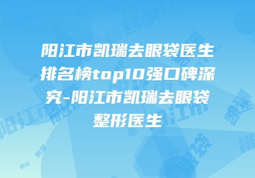 阳江市凯瑞去眼袋医生排名榜top10强口碑深究-阳江市凯瑞去眼袋整形医生