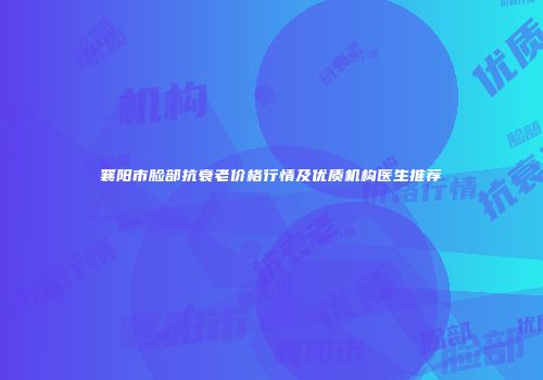 襄阳市脸部抗衰老价格行情及优质机构医生推荐