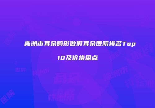 株洲市耳朵畸形做假耳朵医院排名Top10及价格盘点