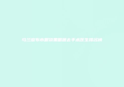乌兰察布市眼袋黑眼圈去手术医生排名榜