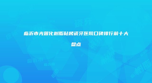 临沂市光固化树脂粘烤瓷牙医院口碑排行前十大盘点