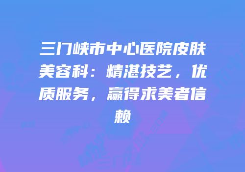 三门峡市中心医院皮肤美容科：精湛技艺，优质服务，赢得求美者信赖