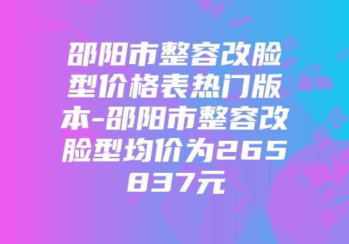 邵阳市整容改脸型价格表热门版本-邵阳市整容改脸型均价为265837元