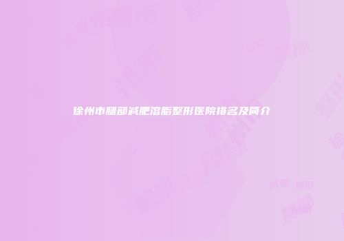 徐州市腿部减肥溶脂整形医院排名及简介