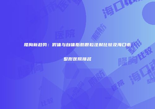 隆胸新趋势：假体与自体脂肪颗粒注射比较及海口市整形医院排名