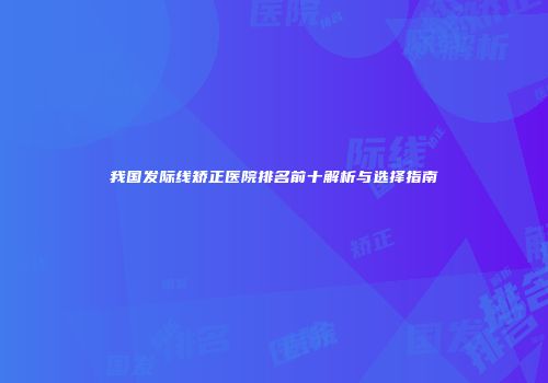 我国发际线矫正医院排名前十解析与选择指南