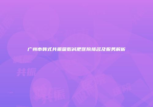 广州市韩式共振吸脂减肥医院排名及服务解析