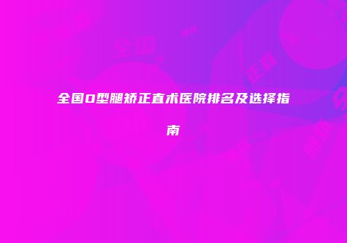 全国O型腿矫正直术医院排名及选择指南