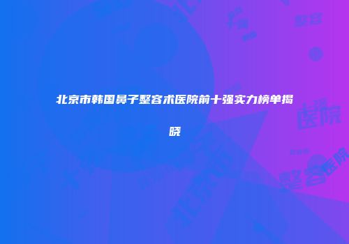 北京市韩国鼻子整容术医院前十强实力榜单揭晓