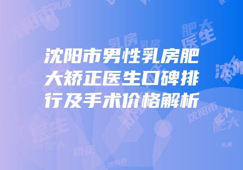 沈阳市男性乳房肥大矫正医生口碑排行及手术价格解析