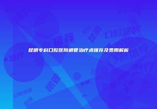 昆明专科口腔医院根管治疗术推荐及费用解析