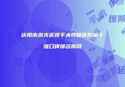 庆阳市激光近视手术恢复医院前十强口碑排名揭晓
