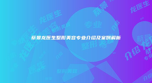 蔡景龙医生整形美容专业介绍及案例解析