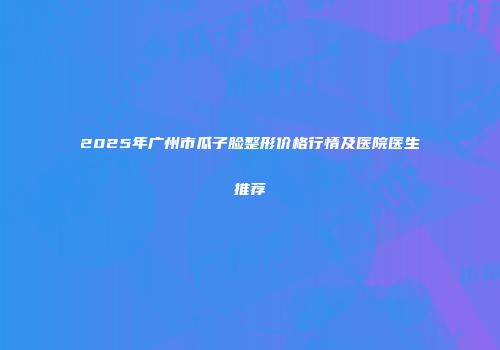 2025年广州市瓜子脸整形价格行情及医院医生推荐