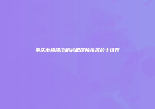 重庆市脸部溶脂减肥医院排名前十推荐