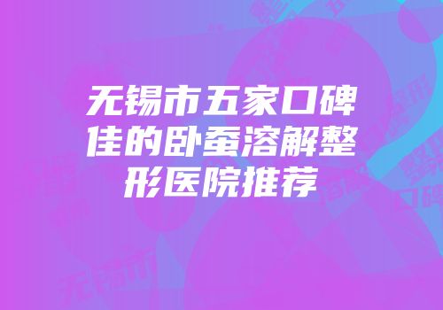 无锡市五家口碑佳的卧蚕溶解整形医院推荐