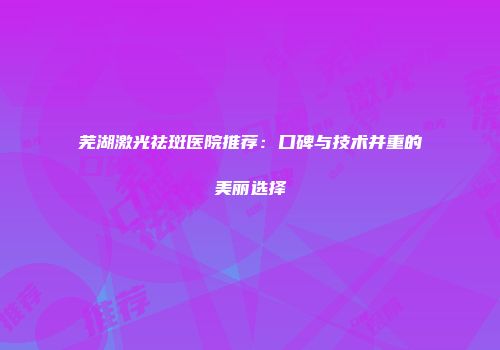 芜湖激光祛斑医院推荐：口碑与技术并重的美丽选择