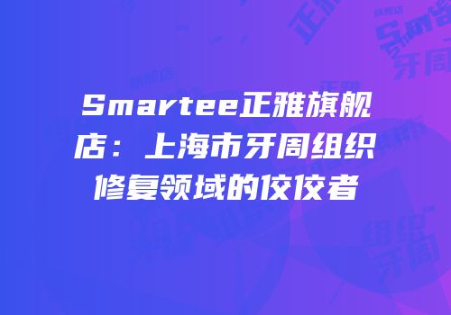 Smartee正雅旗舰店：上海市牙周组织修复领域的佼佼者