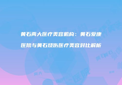 黄石两大医疗美容机构：黄石爱康医院与黄石烧伤医疗美容对比解析