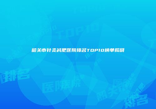 韶关市针灸减肥医院排名TOP10榜单揭晓