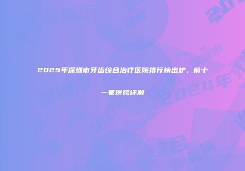 2025年深圳市牙齿综合治疗医院排行榜出炉，前十一家医院详解
