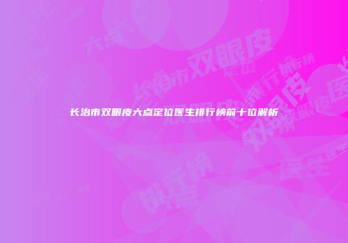 长治市双眼皮六点定位医生排行榜前十位解析
