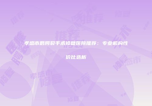 孝感市唇腭裂手术修复医院推荐：专业机构性价比选析