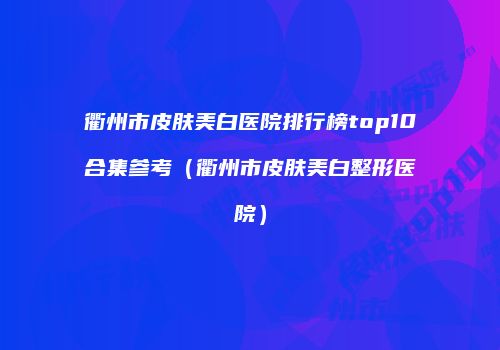 衢州市皮肤美白医院排行榜top10合集参考（衢州市皮肤美白整形医院）