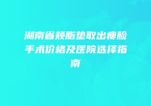 湖南省颊脂垫取出瘦脸手术价格及医院选择指南