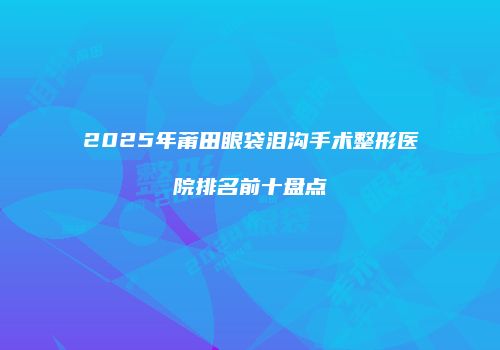 2025年莆田眼袋泪沟手术整形医院排名前十盘点