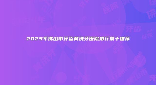 2025年佛山市牙齿黄洗牙医院排行前十推荐