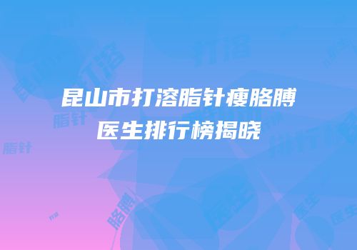 昆山市打溶脂针瘦胳膊医生排行榜揭晓