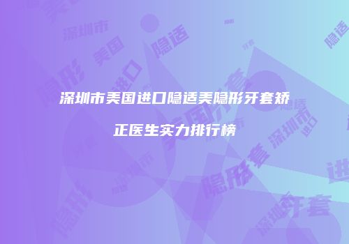 深圳市美国进口隐适美隐形牙套矫正医生实力排行榜