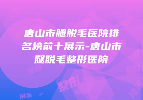 唐山市腿脱毛医院排名榜前十展示-唐山市腿脱毛整形医院