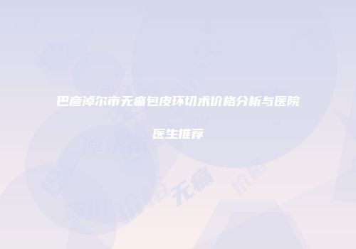 巴彦淖尔市无痛包皮环切术价格分析与医院医生推荐