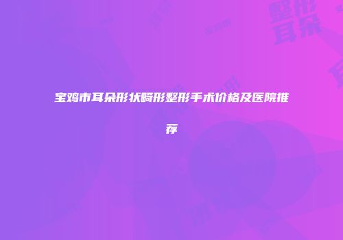 宝鸡市耳朵形状畸形整形手术价格及医院推荐