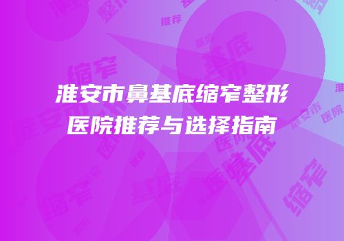 淮安市鼻基底缩窄整形医院推荐与选择指南