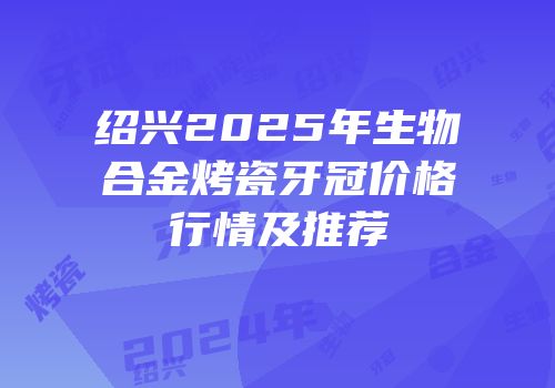 绍兴2025年生物合金烤瓷牙冠价格行情及推荐