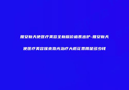 雅安新天使医疗美容全新版价格表出炉-雅安新天使医疗美容像束激光治疗大概花费用是多少钱