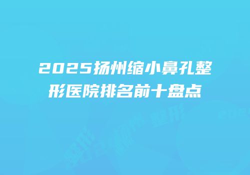 2025扬州缩小鼻孔整形医院排名前十盘点